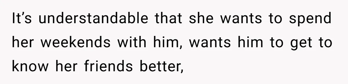 It’s understandable that she wants to spend her weekends with him, wants him to get to know her friends better,