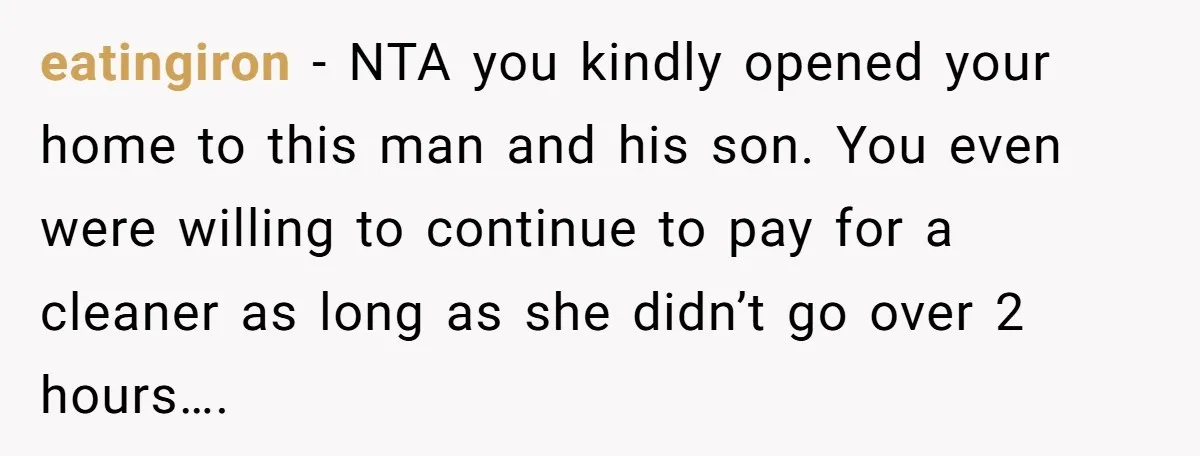 eatingiron − NTA you kindly opened your home to this man and his son. You even were willing to continue to pay for a cleaner as long as she didn’t...