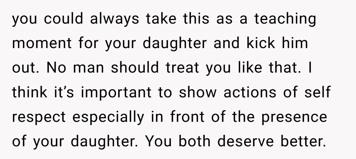you could always take this as a teaching moment for your daughter and kick him out. No man should treat you like that. I think it’s important to show actions...