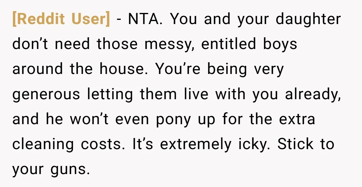 [Reddit User] − NTA. You and your daughter don’t need those messy, entitled boys around the house. You’re being very generous letting them live with you already, and he won’t...