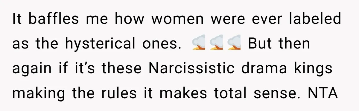 It baffles me how women were ever labeled as the hysterical ones. 🤯🤯🤯 But then again if it’s these Narcissistic drama kings making the rules it makes total sense. NTA
