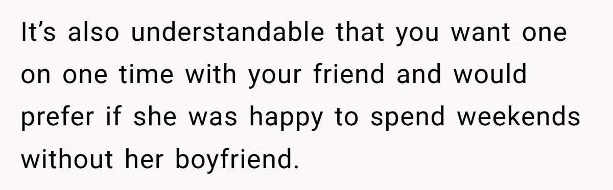 It’s also understandable that you want one on one time with your friend and would prefer if she was happy to spend weekends without her boyfriend.