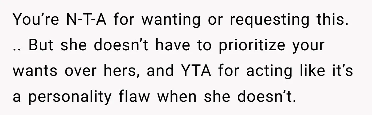 You’re N-T-A for wanting or requesting this. .. But she doesn’t have to prioritize your wants over hers, and YTA for acting like it’s a personality flaw when she doesn’t.