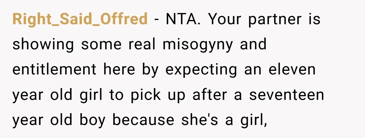 Right_Said_Offred − NTA. Your partner is showing some real misogyny and entitlement here by expecting an eleven year old girl to pick up after a seventeen year old boy because...