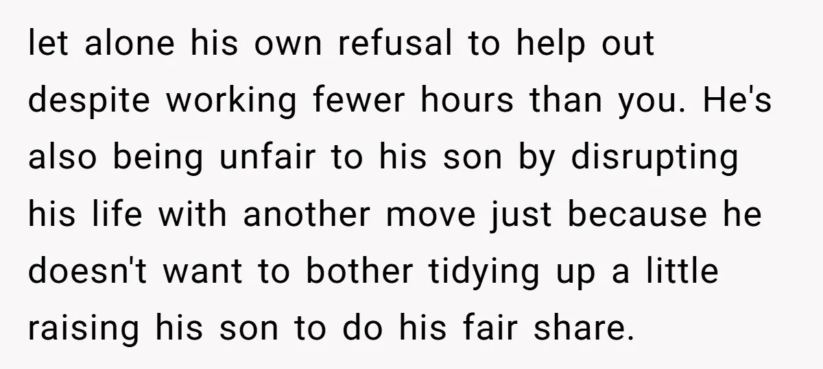 let alone his own refusal to help out despite working fewer hours than you. He's also being unfair to his son by disrupting his life with another move just because...