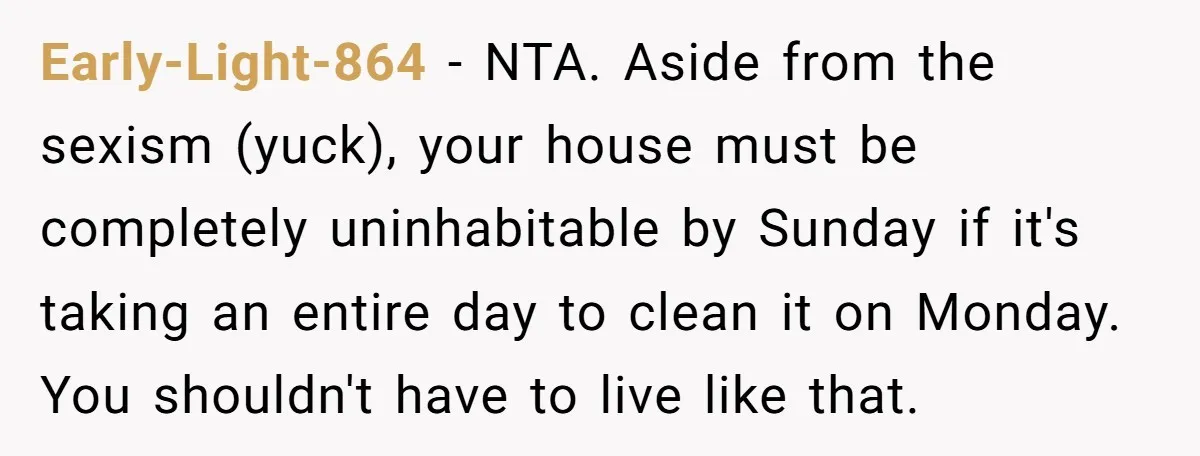Early-Light-864 − NTA. Aside from the sexism (yuck), your house must be completely uninhabitable by Sunday if it's taking an entire day to clean it on Monday. You shouldn't have...