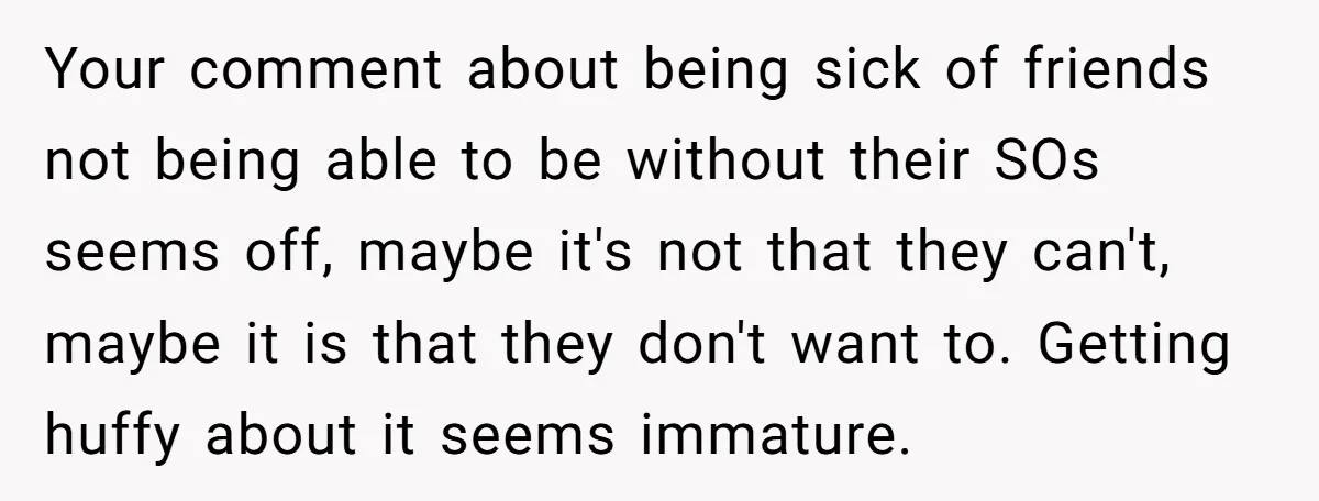 Your comment about being sick of friends not being able to be without their SOs seems off, maybe it's not that they can't, maybe it is that they don't want...