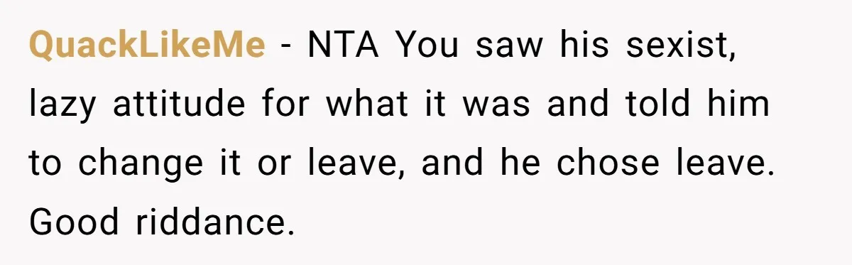 QuackLikeMe − NTA You saw his sexist, lazy attitude for what it was and told him to change it or leave, and he chose leave. Good riddance.
