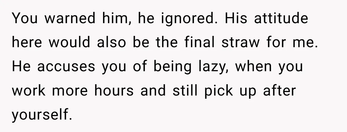 You warned him, he ignored. His attitude here would also be the final straw for me. He accuses you of being lazy, when you work more hours and still pick...