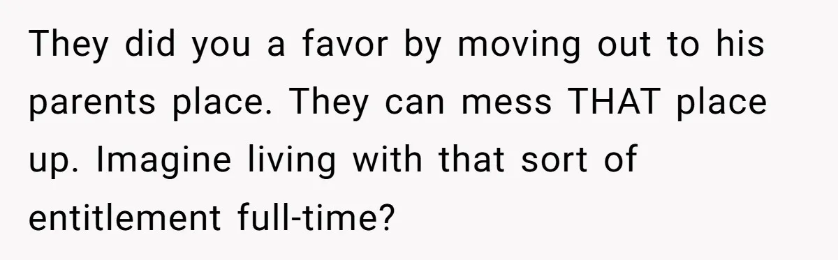 They did you a favor by moving out to his parents place. They can mess THAT place up. Imagine living with that sort of entitlement full-time?