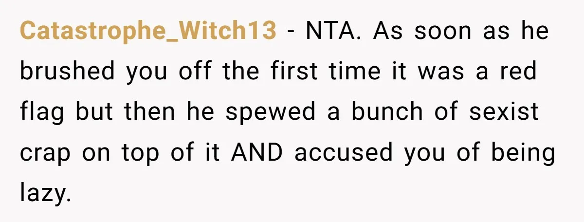 Catastrophe_Witch13 − NTA. As soon as he brushed you off the first time it was a red flag but then he spewed a bunch of sexist crap on top of...