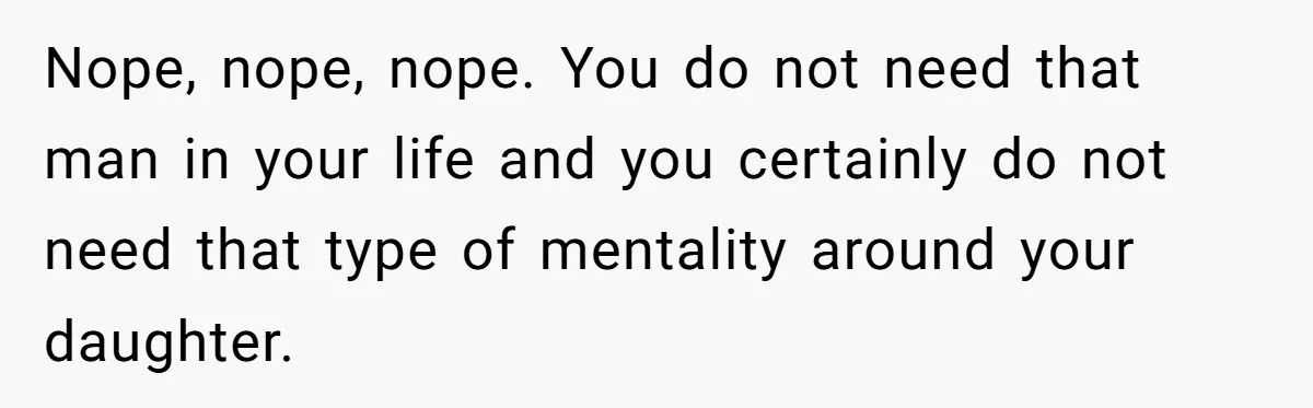 Nope, nope, nope. You do not need that man in your life and you certainly do not need that type of mentality around your daughter.