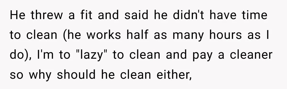 He threw a fit and said he didn't have time to clean (he works half as many hours as I do), I'm to "lazy" to clean and pay a cleaner...