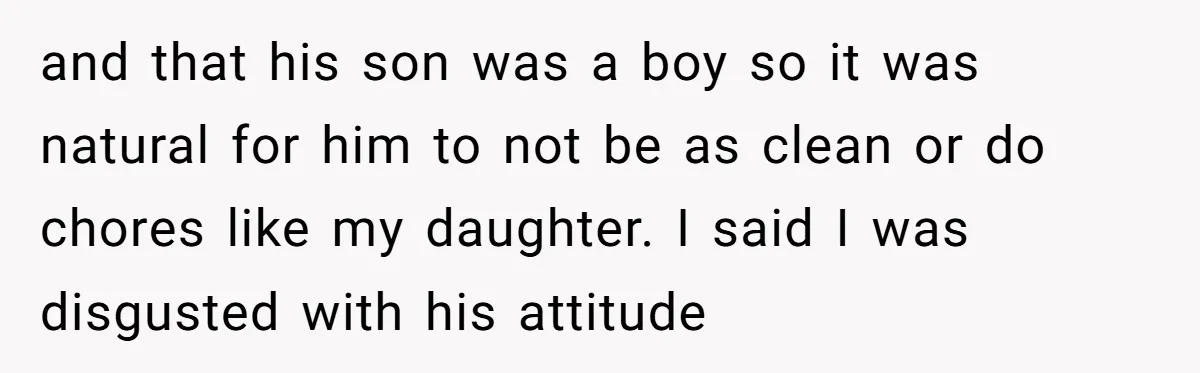 and that his son was a boy so it was natural for him to not be as clean or do chores like my daughter. I said I was disgusted with...