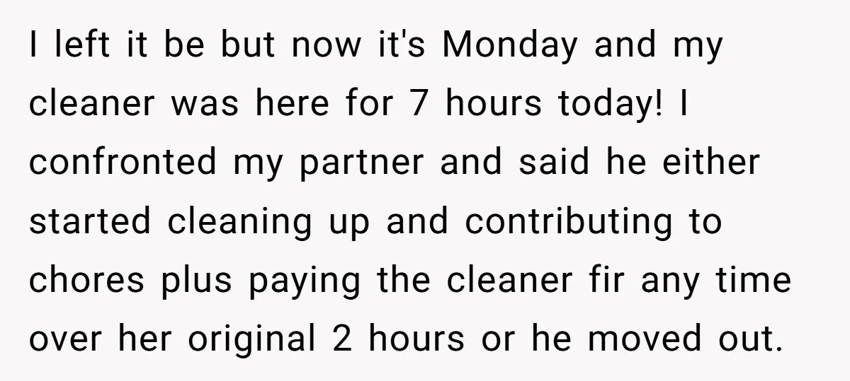 I left it be but now it's Monday and my cleaner was here for 7 hours today! I confronted my partner and said he either started cleaning up and contributing...