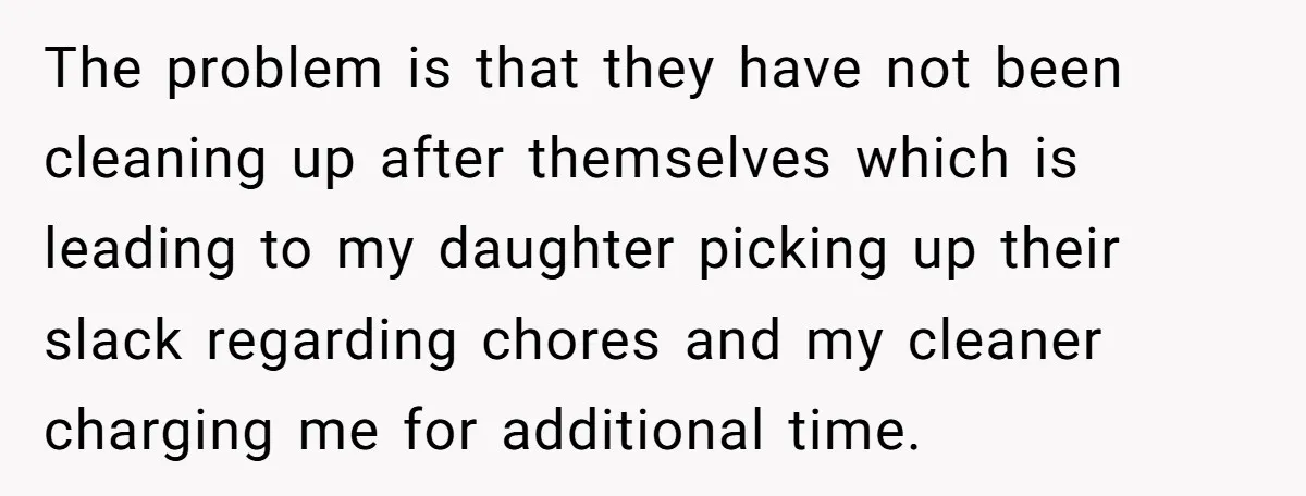 The problem is that they have not been cleaning up after themselves which is leading to my daughter picking up their slack regarding chores and my cleaner charging me for...