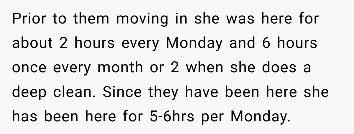 Prior to them moving in she was here for about 2 hours every Monday and 6 hours once every month or 2 when she does a deep clean. Since they...