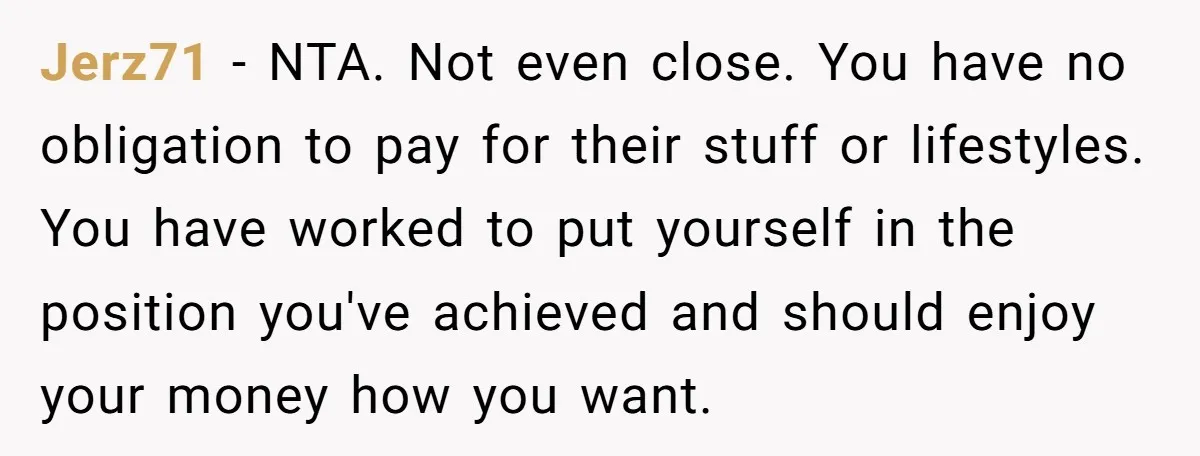 Jerz71 − NTA. Not even close. You have no obligation to pay for their stuff or lifestyles. You have worked to put yourself in the position you've achieved and should...