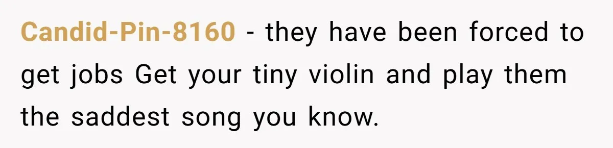 Candid-Pin-8160 − they have been forced to get jobs Get your tiny violin and play them the saddest song you know.