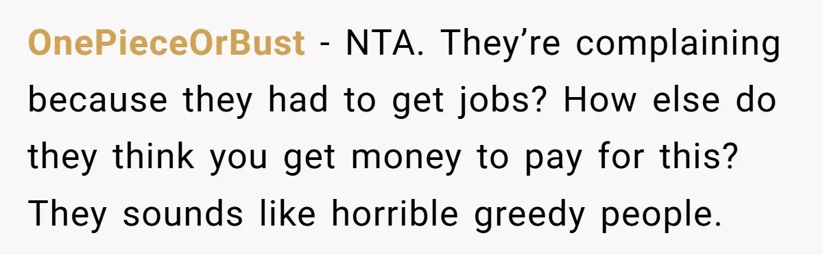 OnePieceOrBust − NTA. They’re complaining because they had to get jobs? How else do they think you get money to pay for this? They sounds like horrible greedy people.