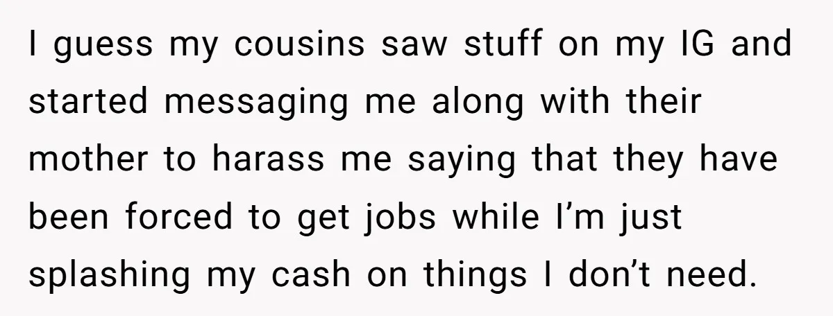 I guess my cousins saw stuff on my IG and started messaging me along with their mother to harass me saying that they have been forced to get jobs while...