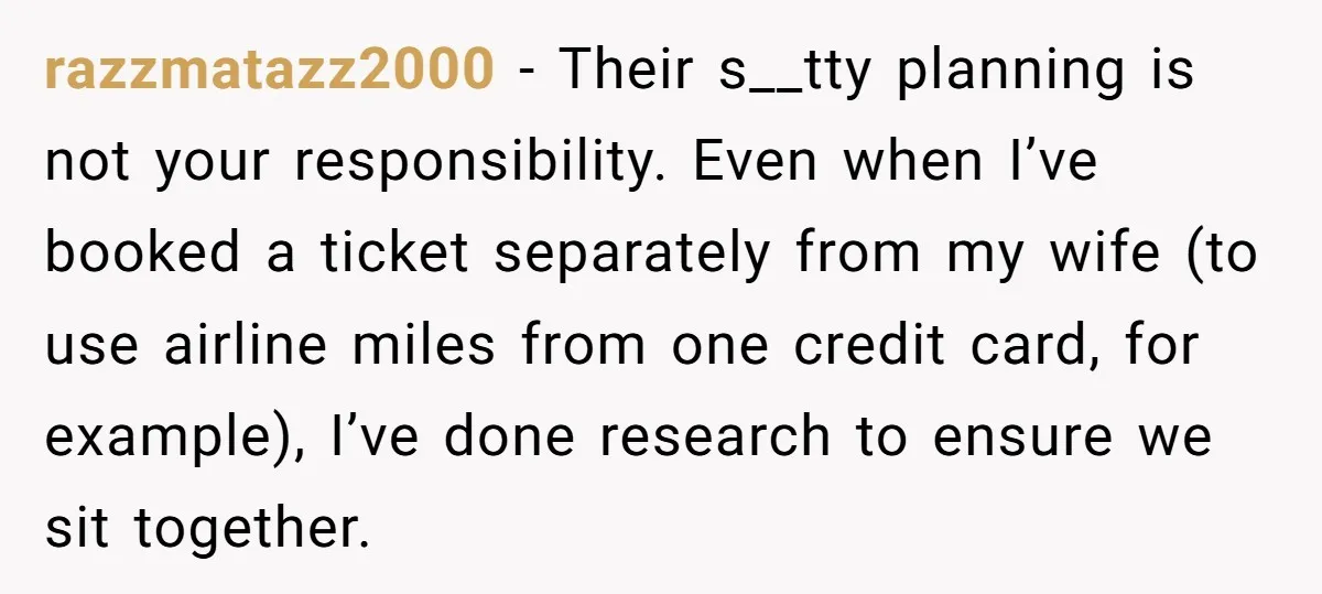 razzmatazz2000 − Their s__tty planning is not your responsibility. Even when I’ve booked a ticket separately from my wife (to use airline miles from one credit card, for example), I’ve...