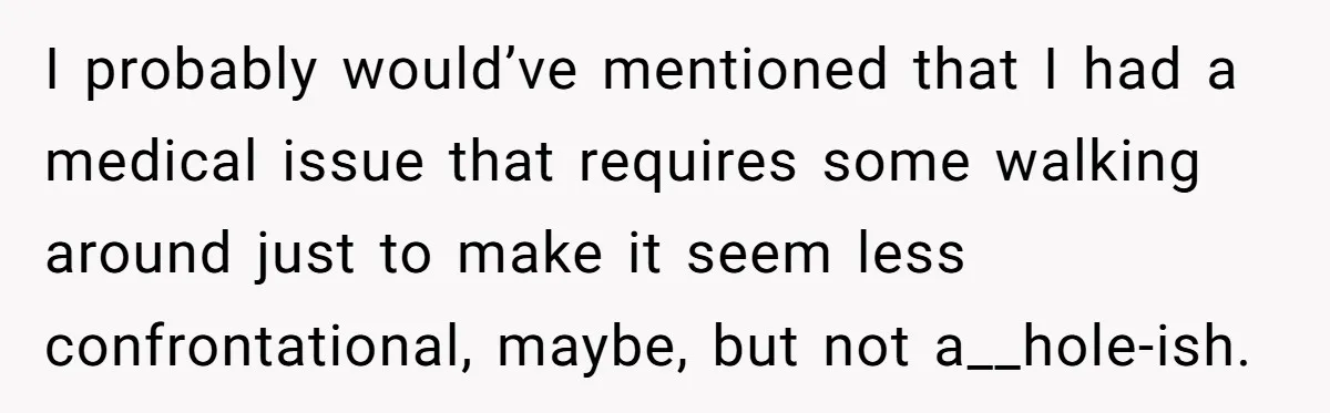 I probably would’ve mentioned that I had a medical issue that requires some walking around just to make it seem less confrontational, maybe, but not a__hole-ish.