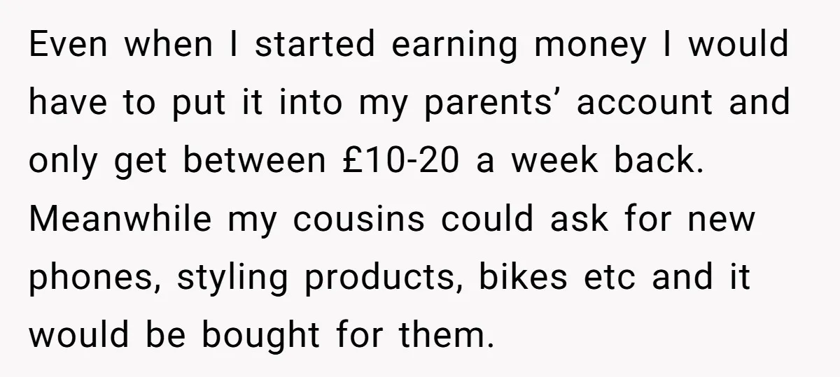 Even when I started earning money I would have to put it into my parents’ account and only get between £10-20 a week back. Meanwhile my cousins could ask for...