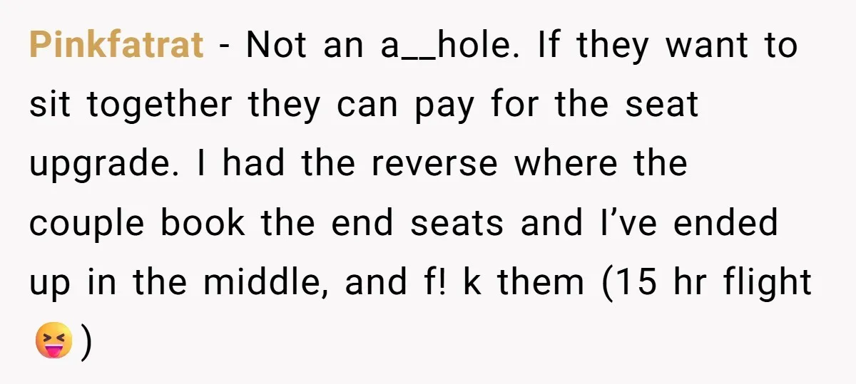 Pinkfatrat − Not an a__hole. If they want to sit together they can pay for the seat upgrade. I had the reverse where the couple book the end seats and...