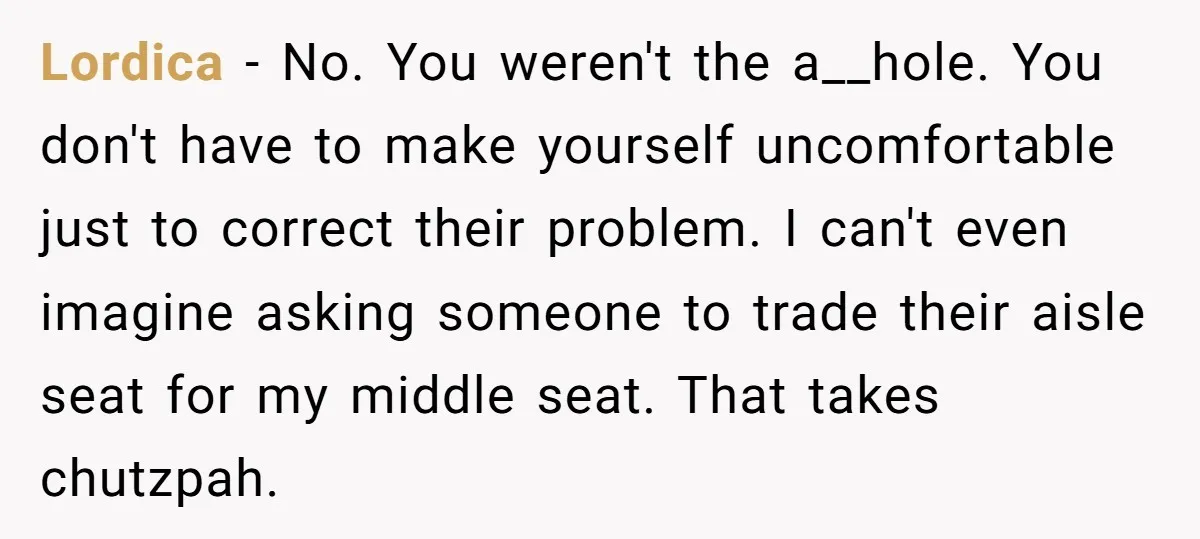 Lordica − No. You weren't the a__hole. You don't have to make yourself uncomfortable just to correct their problem. I can't even imagine asking someone to trade their aisle seat...