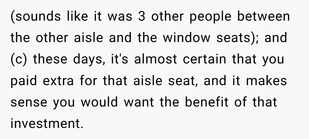 (sounds like it was 3 other people between the other aisle and the window seats); and (c) these days, it's almost certain that you paid extra for that aisle seat,...