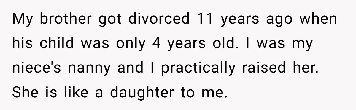 My brother got divorced 11 years ago when his child was only 4 years old. I was my niece's nanny and I practically raised her. She is like a daughter...