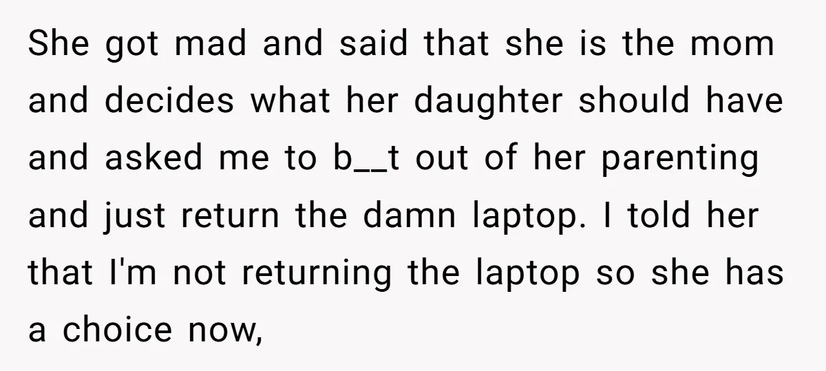 She got mad and said that she is the mom and decides what her daughter should have and asked me to b__t out of her parenting and just return the...