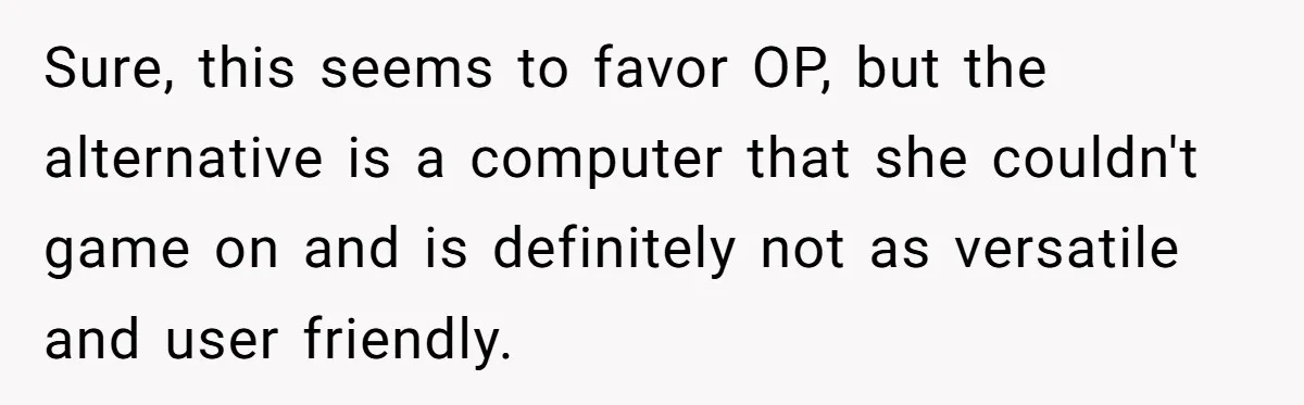 Sure, this seems to favor OP, but the alternative is a computer that she couldn't game on and is definitely not as versatile and user friendly.