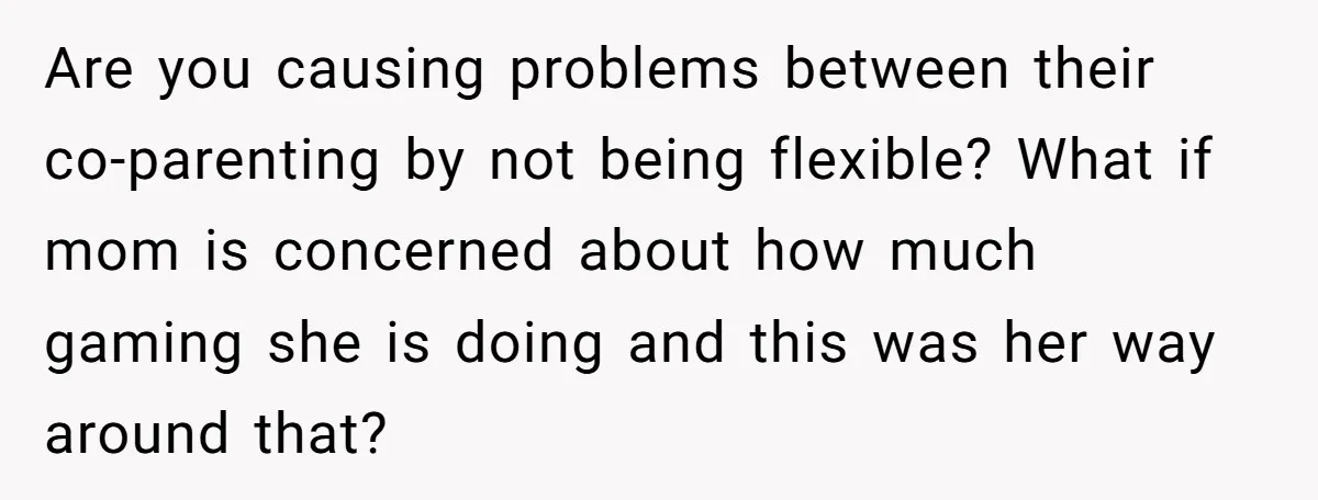 Are you causing problems between their co-parenting by not being flexible? What if mom is concerned about how much gaming she is doing and this was her way around that?