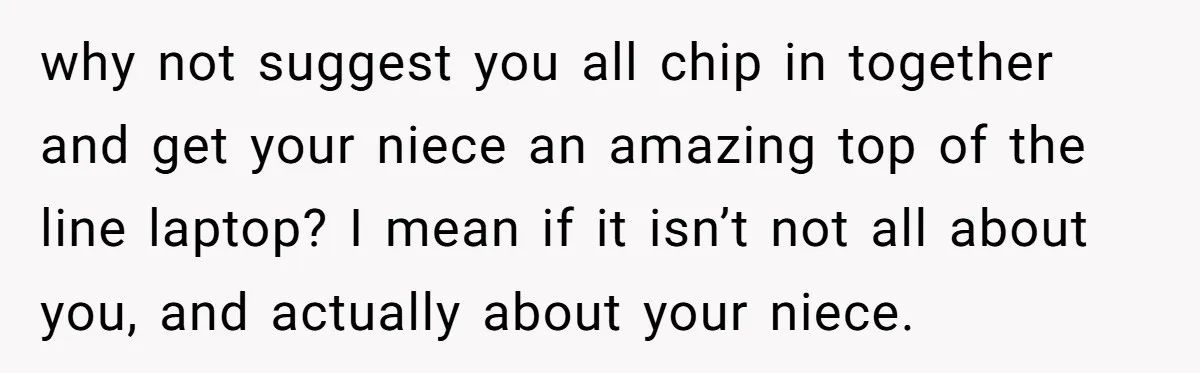 why not suggest you all chip in together and get your niece an amazing top of the line laptop? I mean if it isn’t not all about you, and actually...