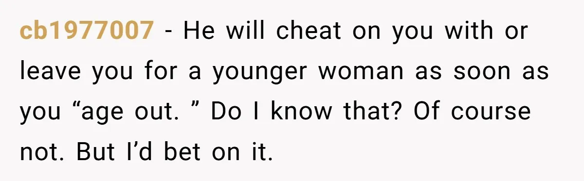 cb1977007 − He will cheat on you with or leave you for a younger woman as soon as you “age out. ” Do I know that? Of course not. But...