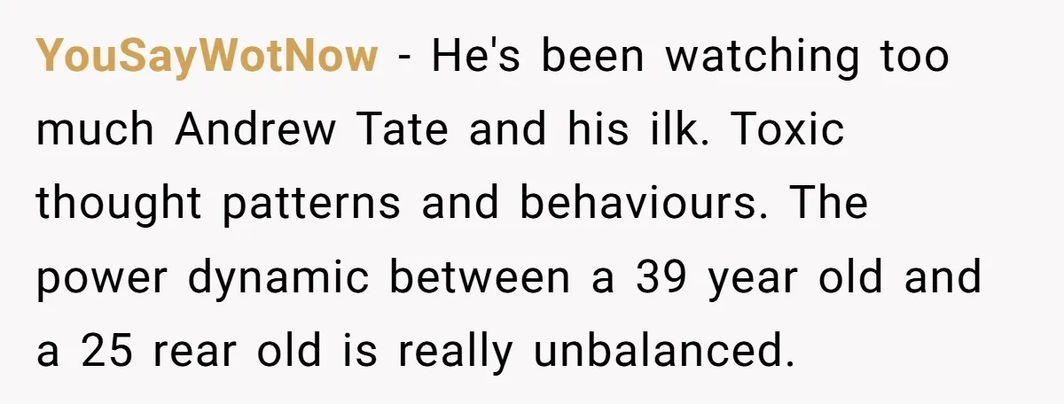 YouSayWotNow − He's been watching too much Andrew Tate and his ilk. Toxic thought patterns and behaviours. The power dynamic between a 39 year old and a 25 rear old...