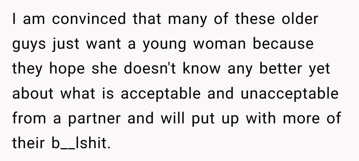 I am convinced that many of these older guys just want a young woman because they hope she doesn't know any better yet about what is acceptable and unacceptable from...