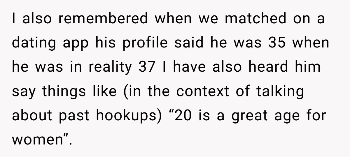 I also remembered when we matched on a dating app his profile said he was 35 when he was in reality 37 I have also heard him say things like...