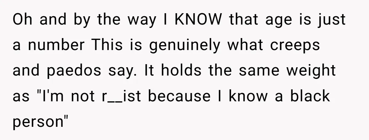 Oh and by the way I KNOW that age is just a number This is genuinely what creeps and paedos say. It holds the same weight as "I'm not r__ist...