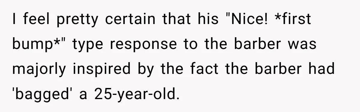 I feel pretty certain that his "Nice! *first bump*" type response to the barber was majorly inspired by the fact the barber had 'bagged' a 25-year-old.