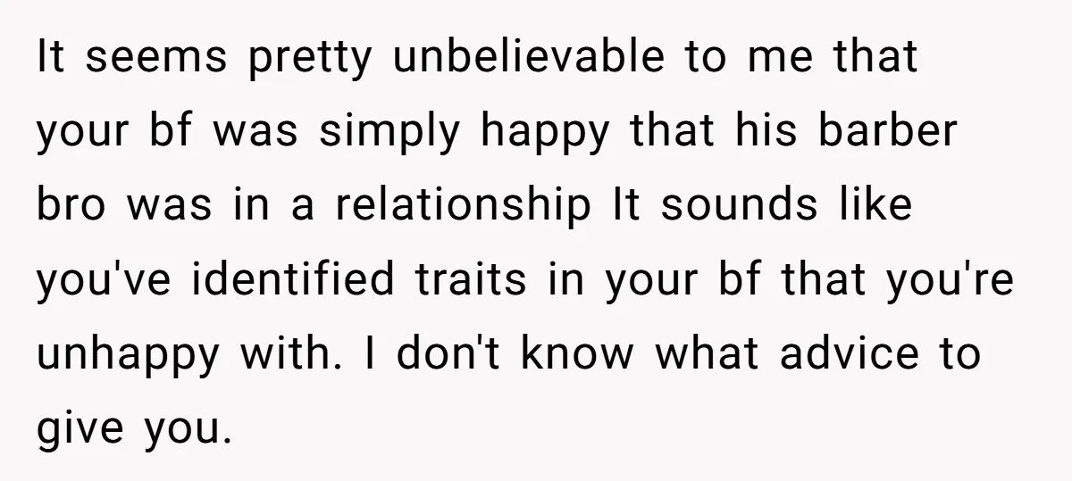 It seems pretty unbelievable to me that your bf was simply happy that his barber bro was in a relationship It sounds like you've identified traits in your bf that...