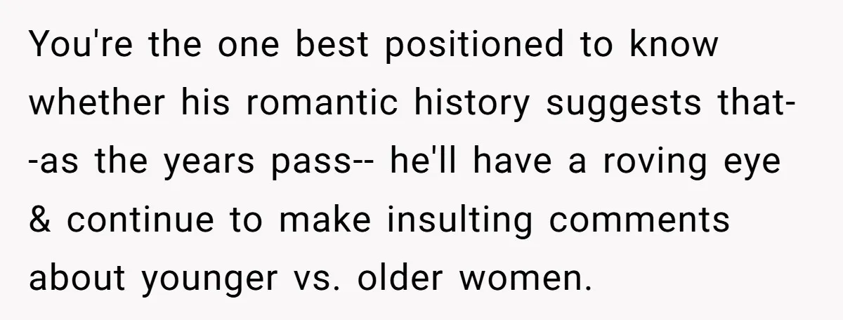 You're the one best positioned to know whether his romantic history suggests that--as the years pass-- he'll have a roving eye & continue to make insulting comments about younger vs....