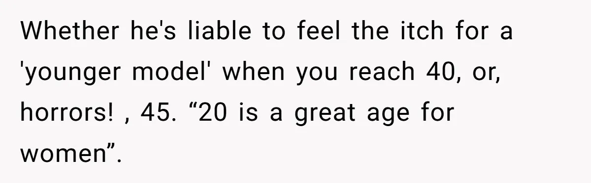 Whether he's liable to feel the itch for a 'younger model' when you reach 40, or, horrors! , 45. “20 is a great age for women”.