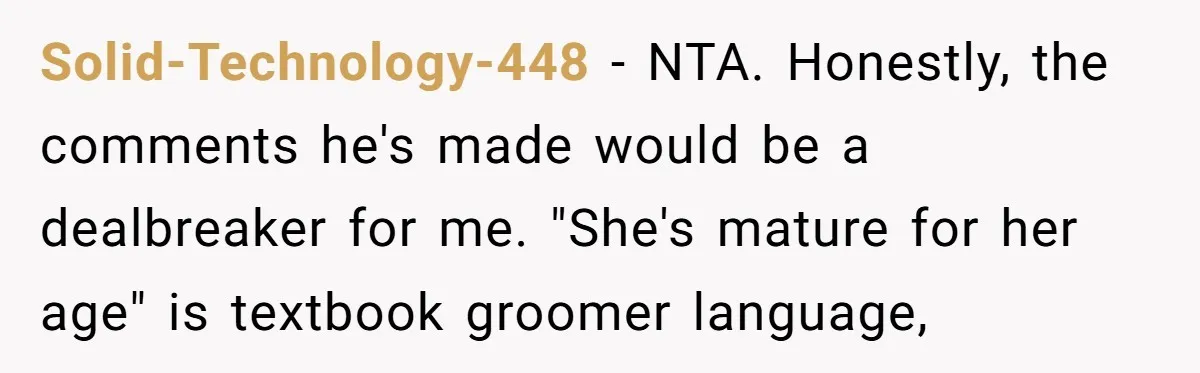 Solid-Technology-448 − NTA. Honestly, the comments he's made would be a dealbreaker for me. "She's mature for her age" is textbook groomer language,