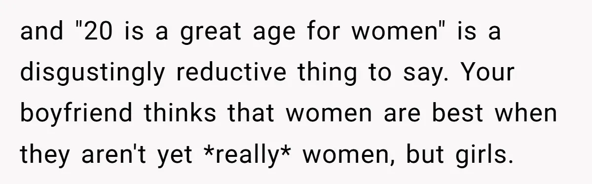 and "20 is a great age for women" is a disgustingly reductive thing to say. Your boyfriend thinks that women are best when they aren't yet *really* women, but girls.