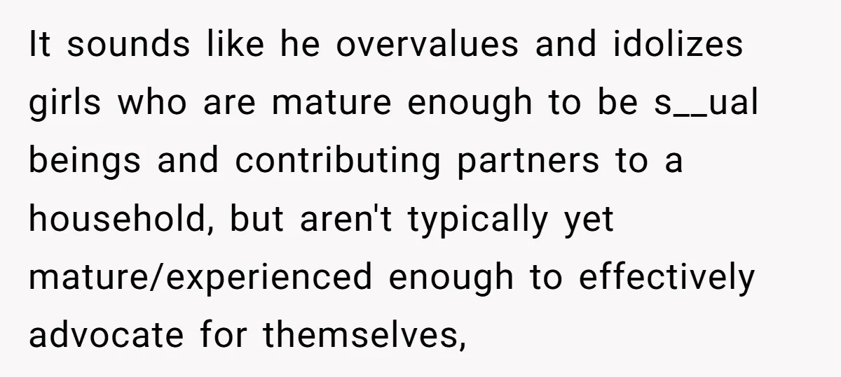 It sounds like he overvalues and idolizes girls who are mature enough to be s__ual beings and contributing partners to a household, but aren't typically yet mature/experienced enough to effectively...
