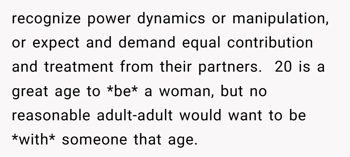 recognize power dynamics or manipulation, or expect and demand equal contribution and treatment from their partners. 20 is a great age to *be* a woman, but no reasonable adult-adult would...