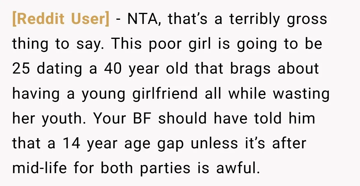 [Reddit User] − NTA, that’s a terribly gross thing to say. This poor girl is going to be 25 dating a 40 year old that brags about having a young...